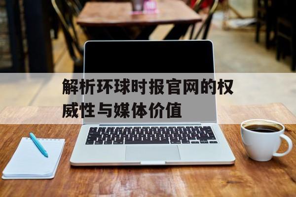 解析环球时报官网的权威性与媒体价值