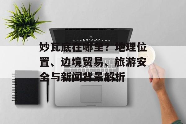 妙瓦底在哪里？地理位置、边境贸易、旅游安全与新闻背景解析