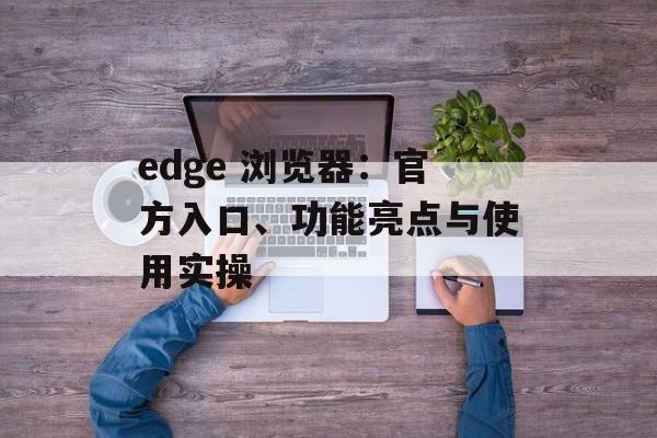 edge 浏览器：官方入口、功能亮点与使用实操