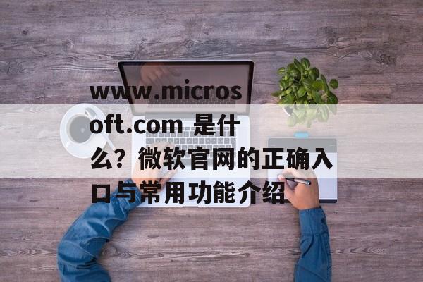 www.microsoft.com 是什么？微软官网的正确入口与常用功能介绍